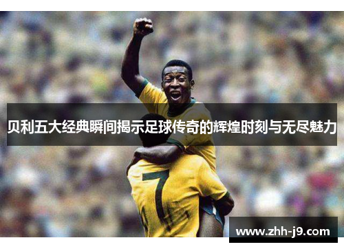 贝利五大经典瞬间揭示足球传奇的辉煌时刻与无尽魅力 贝利五大经典瞬间揭示足球传奇的辉煌时刻与无尽魅力