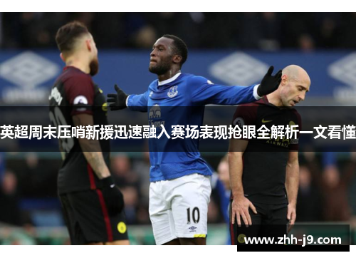 英超周末压哨新援迅速融入赛场表现抢眼全解析一文看懂