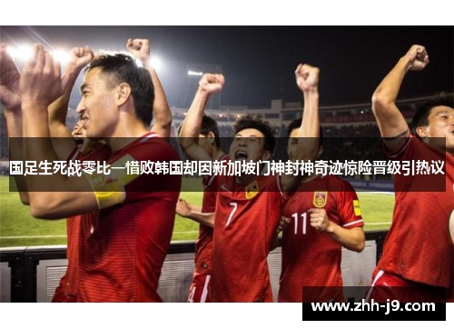 国足生死战零比一惜败韩国却因新加坡门神封神奇迹惊险晋级引热议 国足生死战零比一惜败韩国却因新加坡门神封神奇迹惊险晋级引热议