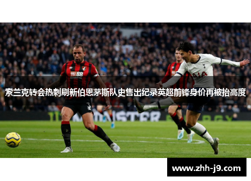 索兰克转会热刺刷新伯恩茅斯队史售出纪录英超前锋身价再被抬高度 索兰克转会热刺刷新伯恩茅斯队史售出纪录英超前锋身价再被抬高度