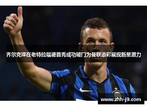 齐尔克泽在老特拉福德首秀成功破门为曼联添彩展现新星潜力 齐尔克泽在老特拉福德首秀成功破门为曼联添彩展现新星潜力