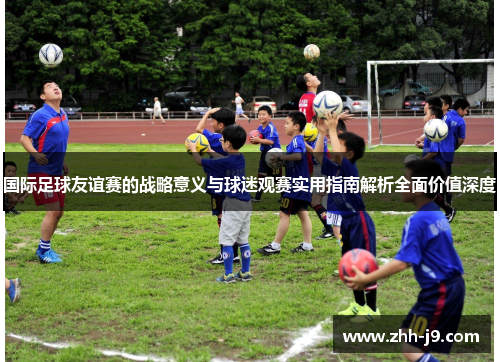 国际足球友谊赛的战略意义与球迷观赛实用指南解析全面价值深度 国际足球友谊赛的战略意义与球迷观赛实用指南解析全面价值深度