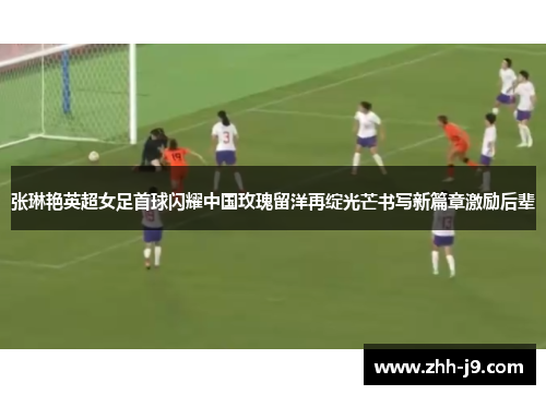 张琳艳英超女足首球闪耀中国玫瑰留洋再绽光芒书写新篇章激励后辈 张琳艳英超女足首球闪耀中国玫瑰留洋再绽光芒书写新篇章激励后辈